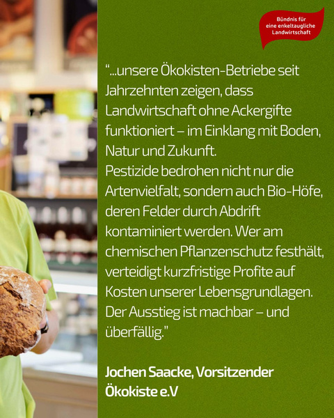 KI generiert: Ein Mann hält Brot; Text spricht über umweltfreundliche Landwirtschaft ohne Pestizide.

"...unsere Ökokisten-Betriebe seit Jahrzehnten zeigen, dass Landwirtschaft ohne Ackergifte funktioniert – im Einklang mit Boden, Natur und Zukunft. Pestizide bedrohen nicht nur die Artenvielfalt, sondern auch Bio-Höfe, deren Felder durch Abdrift kontaminiert werden. Wer am chemischen Pflanzenschutz festhält, verteidigt kurzfristige Profite auf Kosten unserer Lebensgrundlagen. Der Ausstieg ist machbar – und überfällig."

Jochen Saacke, Vorsitzender Ökokiste e.V